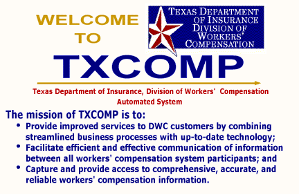 Welcome to Texas Department of Insurance Division of Workers' Compensation TXCOMP Automated system.  The mission of TXCOMP is to: Provide improved services to Division of Workers' Compensation customers by combining streamlined business processes with up-to-date technology. Facilitate efficient and effective communication of information between all workers' compensation system participants. Capture and provide access to comprehensive, accurate, and reliable workers' compensation information.
